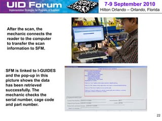 7-9 September 2010
                            Hilton Orlando – Orlando, Florida



After the scan, the
mechanic connects the
reader to the computer
to transfer the scan
information to SFM.




SFM is linked to I-GUIDES
and the pop-up in this
picture shows the data
has been retrieved
successfully. The
mechanic checks the
serial number, cage code
and part number.

                                                           22
 