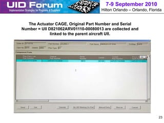7-9 September 2010
                                     Hilton Orlando – Orlando, Florida


  The Actuator CAGE, Original Part Number and Serial
Number = UII D821062ARV01110-00080013 are collected and
              linked to the parent aircraft UII.




                                                                    23
 