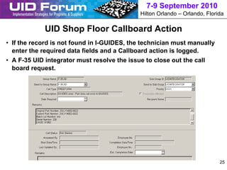 7-9 September 2010
                                             Hilton Orlando – Orlando, Florida

             UID Shop Floor Callboard Action
• If the record is not found in I-GUIDES, the technician must manually
  enter the required data fields and a Callboard action is logged.
• A F-35 UID integrator must resolve the issue to close out the call
  board request.




                                                                            25
 