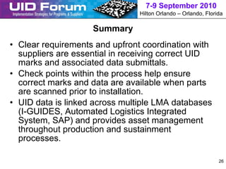 7-9 September 2010
                                Hilton Orlando – Orlando, Florida

                    Summary
• Clear requirements and upfront coordination with
  suppliers are essential in receiving correct UID
  marks and associated data submittals.
• Check points within the process help ensure
  correct marks and data are available when parts
  are scanned prior to installation.
• UID data is linked across multiple LMA databases
  (I-GUIDES, Automated Logistics Integrated
  System, SAP) and provides asset management
  throughout production and sustainment
  processes.

                                                               26
 