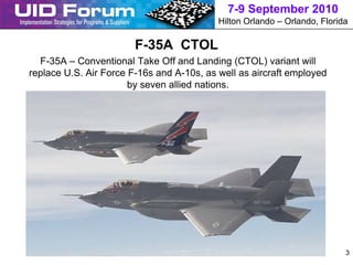 7-9 September 2010
                                           Hilton Orlando – Orlando, Florida

                        F-35A CTOL
  F-35A – Conventional Take Off and Landing (CTOL) variant will
replace U.S. Air Force F-16s and A-10s, as well as aircraft employed
                       by seven allied nations.




                                                                           3
 