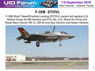 7-9 September 2010
                                            Hilton Orlando – Orlando, Florida

                         F-35B STOVL
F-35B Short Takeoff/Vertical Landing (STOVL) variant will replace U.S.
 Marine Corps AV-8B Harriers and F/A-18s, U.K. Royal Air Force and
Royal Navy Harrier GR.7s, GR.9s and Sea Harriers and Italian Harriers.




                                                                            4
 
