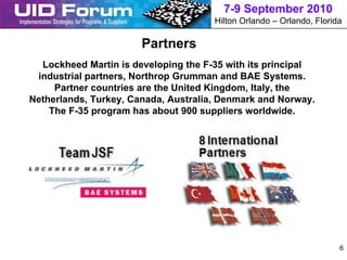 7-9 September 2010
                                      Hilton Orlando – Orlando, Florida

                       Partners
  Lockheed Martin is developing the F-35 with its principal
 industrial partners, Northrop Grumman and BAE Systems.
     Partner countries are the United Kingdom, Italy, the
Netherlands, Turkey, Canada, Australia, Denmark and Norway.
    The F-35 program has about 900 suppliers worldwide.




                                                                      6
 