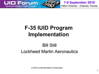 7-9 September 2010
                                    Hilton Orlando – Orlando, Florida




 F-35 IUID Program
  Implementation
         Bill Still
Lockheed Martin Aeronautics


    © 2010 Lockheed Martin Corporation
                                                                    1
 