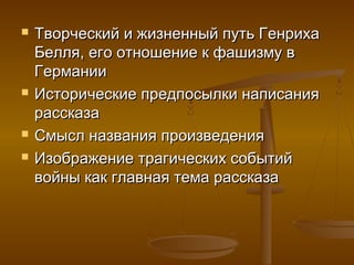  Творческий и жизненный путь ГенрихаТворческий и жизненный путь Генриха
Белля, его отношение к фашизму вБелля, его отношение к фашизму в
ГерманииГермании
 Исторические предпосылки написанияИсторические предпосылки написания
рассказарассказа
 Смысл названия произведенияСмысл названия произведения
 Изображение трагических событийИзображение трагических событий
войны как главная тема рассказавойны как главная тема рассказа
 