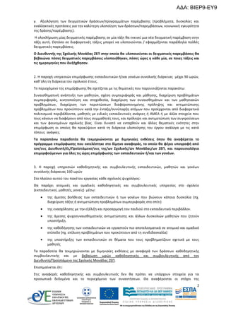 ΑΔΑ: ΒΙΕΡ9-ΕΥ9
γ. Αξιολόγηση των δειγματικών δράσεων/προγραμμάτων παρέμβασης (προβλήματα, δυσκολίες και
εναλλακτικές προτάσεις για την καλύτερη υλοποίηση των δράσεων/παρεμβάσεων, κοινωνική εγκυρότητα
της δράσης/παρέμβασης).
Η ολοκλήρωση μίας δειγματικής παρέμβασης σε μία τάξη θα εκκινεί μια νέα δειγματική παρέμβαση στην
τάξη αυτή. Ωστόσο σε διαφορετικές τάξεις μπορεί να υλοποιούνται / εφαρμόζονται παράλληλα πολλές
δειγματικές παρεμβάσεις.
Ο Διευθυντής της Σχολικής Μονάδας ΖΕΠ στην οποία θα υλοποιούνται οι δειγματικές παρεμβάσεις θα
βεβαιώνει πόσες δειγματικές παρεμβάσεις υλοποιήθηκαν, πόσες ώρες η κάθε μία, σε ποιες τάξεις και
τις ημερομηνίες που διεξήχθησαν.

2. Η παροχή υπηρεσιών επιμόρφωσης εκπαιδευτικών ή/και γονέων συνολικής διάρκειας μέχρι 90 ωρών,
καθ΄όλη τη διάρκεια του σχολικού έτους.
Το περιεχόμενο της επιμόρφωσης θα σχετίζεται με τις θεματικές που παρουσιάζονται παρακάτω:
Συναισθηματική ανάπτυξη των μαθητών, σχέση συμπεριφοράς και μάθησης, διαχείριση προβλημάτων
συμπεριφοράς, κινητοποίηση και στοχοθεσία, διαχείριση των συναισθημάτων και των μαθησιακών
προβλημάτων, διαχείριση των περιπτώσεων διαφοροποιημένης πρόληψης και αντιμετώπισης
προβλημάτων που προκύπτουν κατά την ένταξη/συνύπαρξη ατόμων που προέρχονται από διαφορετικά
πολιτισμικά περιβάλλοντα, μαθητές με ειδικές εκπαιδευτικές ανάγκες ή ΑΜΕΑ ή με άλλα στοιχεία που
τους κάνουν να διαφέρουν από τους συμμαθητές τους, και πρόληψη και αντιμετώπιση των συγκρούσεων
και των φαινομένων σχολικής βίας. Είναι δυνατό να ενταχθούν και άλλες θεματικές ενότητες στην
επιμόρφωση οι οποίες θα προκύψουν κατά τη διάρκεια υλοποίησης του έργου ανάλογα με τις κατά
τόπους ανάγκες.
Τα παραπάνω παραδοτέα θα τεκμηριώνονται με διμηνιαίες εκθέσεις όπου θα αναφέρεται το
πρόγραμμα επιμόρφωσης που εκτελέστηκε στο δίμηνο αναφοράς, το οποίο θα φέρει υπογραφή από
τον/ους Διευθυντή/ές/Προϊστάμενο/ους της/ων Σχολικής/ών Μονάδας/ων ΖΕΠ, και παρουσιολόγια
επιμορφούμενων για όλες τις ώρες επιμόρφωσης των εκπαιδευτικών ή/και των γονέων.

3. Η παροχή υπηρεσιών καθοδηγητικής και συμβουλευτικής εκπαιδευτικών, μαθητών και γονέων
συνολικής διάρκειας 160 ωρών
Στο πλαίσιο αυτού του πακέτου εργασίας κάθε σχολικός ψυχολόγος:
Θα παρέχει ατομικές και ομαδικές καθοδηγητικές και συμβουλευτικές υπηρεσίες στο σχολείο
(εκπαιδευτικοί, μαθητές, γονείς) μέσω:


της άμεσης βοήθειας των εκπαιδευτικών ή των γονέων που βιώνουν κάποια δυσκολία (πχ.
διαχείριση τάξης ή αντιμετώπιση προβλημάτων συμπεριφοράς στο σπίτι)



της ενασχόλησης με την εξέλιξη και προσαρμογή του παιδιού στο εκπαιδευτικό περιβάλλον.



της άμεσης ψυχοσυναισθηματικής αντιμετώπισης και άλλων δυσκολιών μαθητών που ζητούν
υποστήριξη.



της καθοδήγησης των εκπαιδευτικών να εργαστούν πιο αποτελεσματικά σε ατομικό και ομαδικό
επίπεδο (πχ. επίλυση προβλημάτων που προκύπτουν από τη συνδιδασκαλία)



της υποστήριξης των εκπαιδευτικών σε θέματα που τους προβληματίζουν σχετικά με τους
μαθητές

Τα παραδοτέα θα τεκμηριώνονται με διμηνιαίες εκθέσεις με αναφορά των δράσεων καθοδηγητικής
συμβουλευτικής και με βεβαίωση ωρών καθοδηγητικής και συμβουλευτικής από τον
Διευθυντή/Προϊστάμενο της Σχολικής Μονάδας ΖΕΠ.
Επισημαίνεται ότι:
Στις αναφορές καθοδηγητικής και συμβουλευτικής δεν θα πρέπει να υπάρχουν στοιχεία για τα
προσωπικά δεδομένα και το περιεχόμενο των συναντήσεων. Θα αναφέρονται οι στόχοι της
2

 