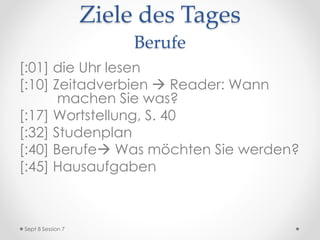 Hausaufgaben
• EXTRA CREDIT: STUDIENFÄCHER
• LB: S. 36 u. 39/40 wiederholen: Präsens u.
Wortstellung
• S. 48 lernen: Verben
• S. 87 wiederholen: Monate
• S. 92/93 wiederholen: Possesivadjektive
• IB: Zeitadverbien wiederholen: “Wann machen Sie
was?”
• OL: K11 Vocab Quiz 2
• AB: Berufspläne
Sept 9 Session 8
 