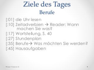 Ziele des Tages
Berufe
[:01] die Uhr lesen
[:10] Zeitadverbien  Reader: Wann
machen Sie was?
[:17] Wortstellung, S. 40
[:27] Stundenplan
[:35] Berufe Was möchten Sie werden?
[:45] Hausaufgaben
Sept 9 Session 8
 