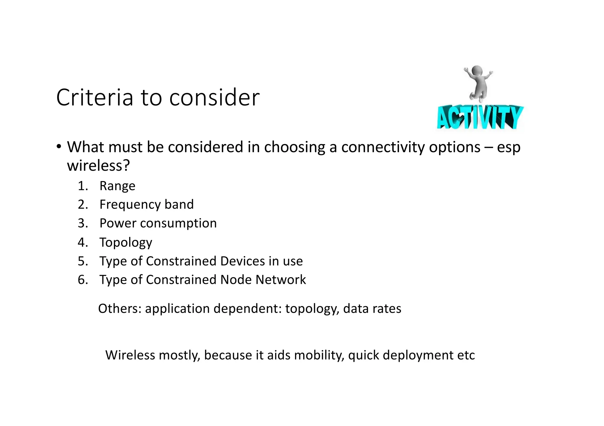 Criteria to consider
• What must be considered in choosing a connectivity options – esp
wireless?
1. Range
2. Frequency band
3. Power consumption
4. Topology
5. Type of Constrained Devices in use
6. Type of Constrained Node Network
Wireless mostly, because it aids mobility, quick deployment etc
Others: application dependent: topology, data rates
 