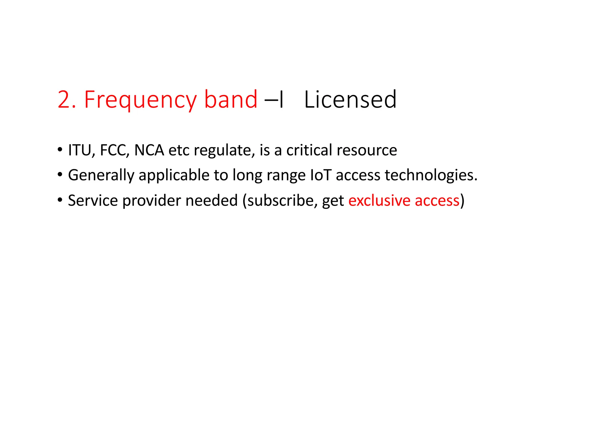 2. Frequency band –I Licensed
• ITU, FCC, NCA etc regulate, is a critical resource
• Generally applicable to long range IoT access technologies.
• Service provider needed (subscribe, get exclusive access)
 