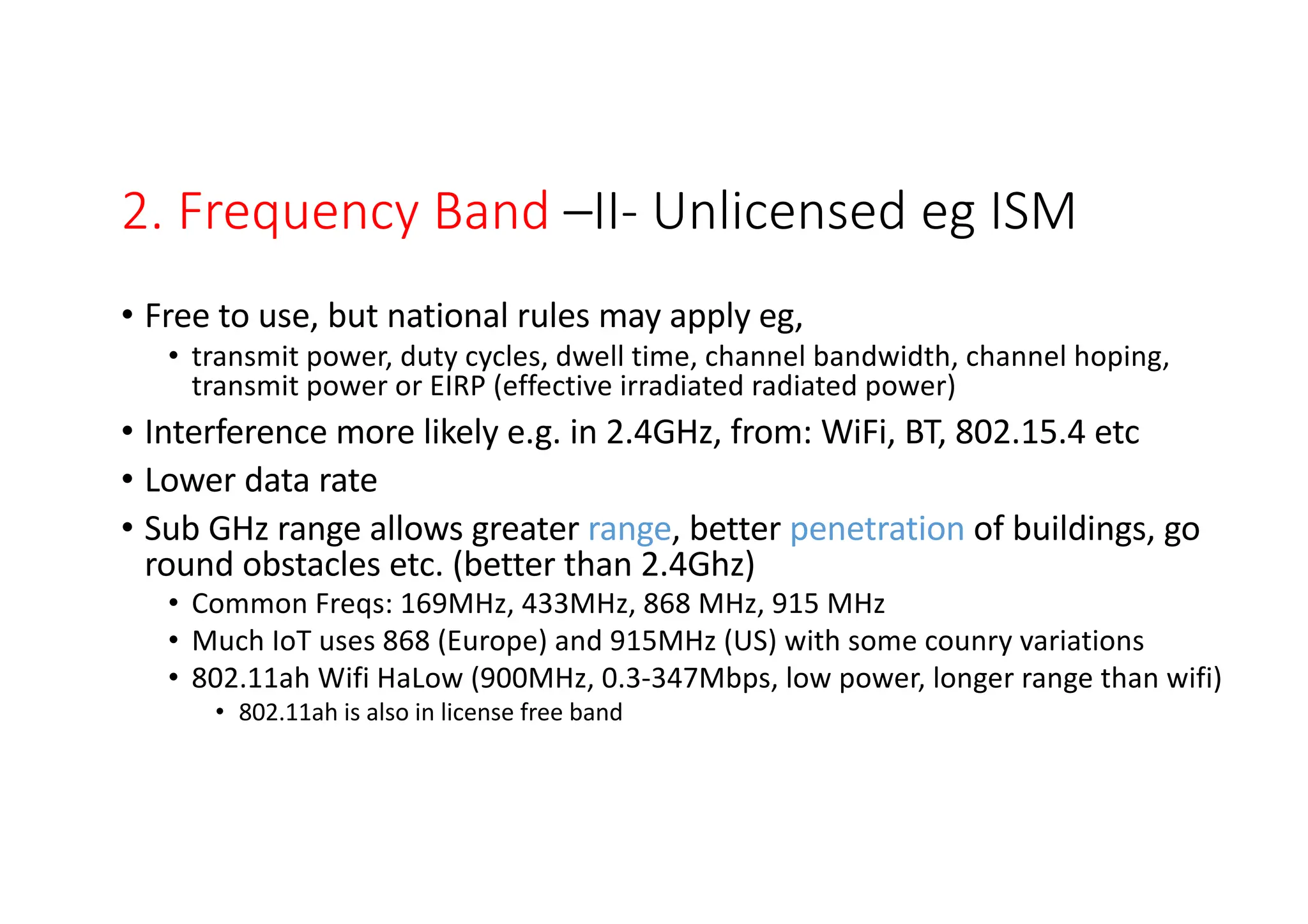 2. Frequency Band –II- Unlicensed eg ISM
• Free to use, but national rules may apply eg,
• transmit power, duty cycles, dwell time, channel bandwidth, channel hoping,
transmit power or EIRP (effective irradiated radiated power)
• Interference more likely e.g. in 2.4GHz, from: WiFi, BT, 802.15.4 etc
• Lower data rate
• Sub GHz range allows greater range, better penetration of buildings, go
round obstacles etc. (better than 2.4Ghz)
• Common Freqs: 169MHz, 433MHz, 868 MHz, 915 MHz
• Much IoT uses 868 (Europe) and 915MHz (US) with some counry variations
• 802.11ah Wifi HaLow (900MHz, 0.3-347Mbps, low power, longer range than wifi)
• 802.11ah is also in license free band
LPWA -(low power wide area) - comms cover large distances
 