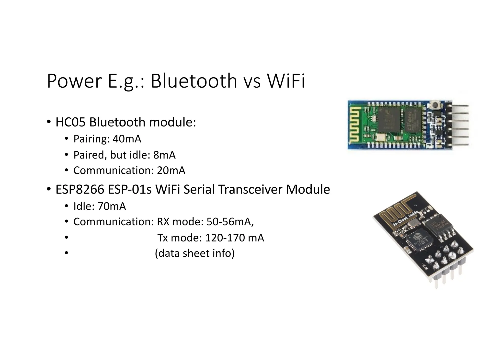 Power E.g.: Bluetooth vs WiFi
• HC05 Bluetooth module:
• Pairing: 40mA
• Paired, but idle: 8mA
• Communication: 20mA
• ESP8266 ESP-01s WiFi Serial Transceiver Module
• Idle: 70mA
• Communication: RX mode: 50-56mA,
• Tx mode: 120-170 mA
• (data sheet info)
 
