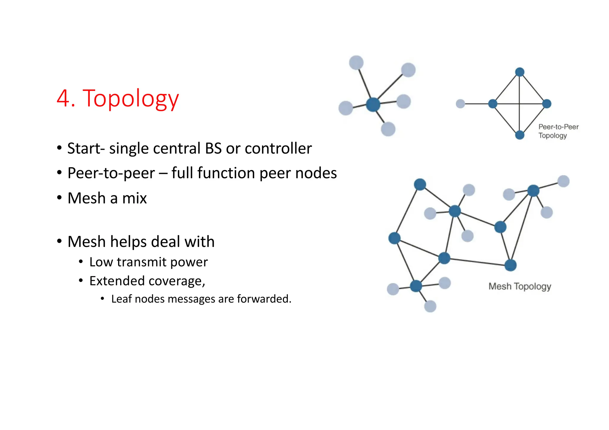 4. Topology
• Start- single central BS or controller
• Peer-to-peer – full function peer nodes
• Mesh a mix
• Mesh helps deal with
• Low transmit power
• Extended coverage,
• Leaf nodes messages are forwarded.
 