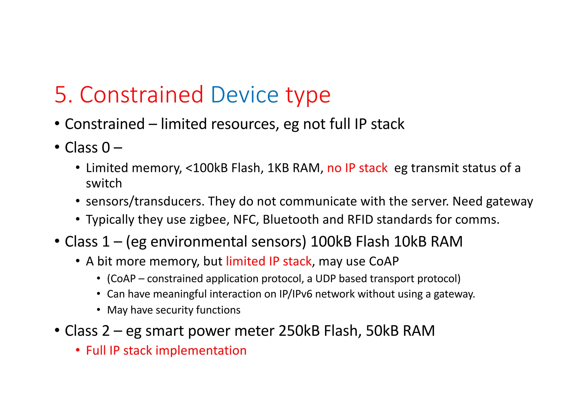 5. Constrained Device type
• Constrained – limited resources, eg not full IP stack
• Class 0 –
• Limited memory, <100kB Flash, 1KB RAM, no IP stack eg transmit status of a
switch
• sensors/transducers. They do not communicate with the server. Need gateway
• Typically they use zigbee, NFC, Bluetooth and RFID standards for comms.
• Class 1 – (eg environmental sensors) 100kB Flash 10kB RAM
• A bit more memory, but limited IP stack, may use CoAP
• (CoAP – constrained application protocol, a UDP based transport protocol)
• Can have meaningful interaction on IP/IPv6 network without using a gateway.
• May have security functions
• Class 2 – eg smart power meter 250kB Flash, 50kB RAM
• Full IP stack implementation
 