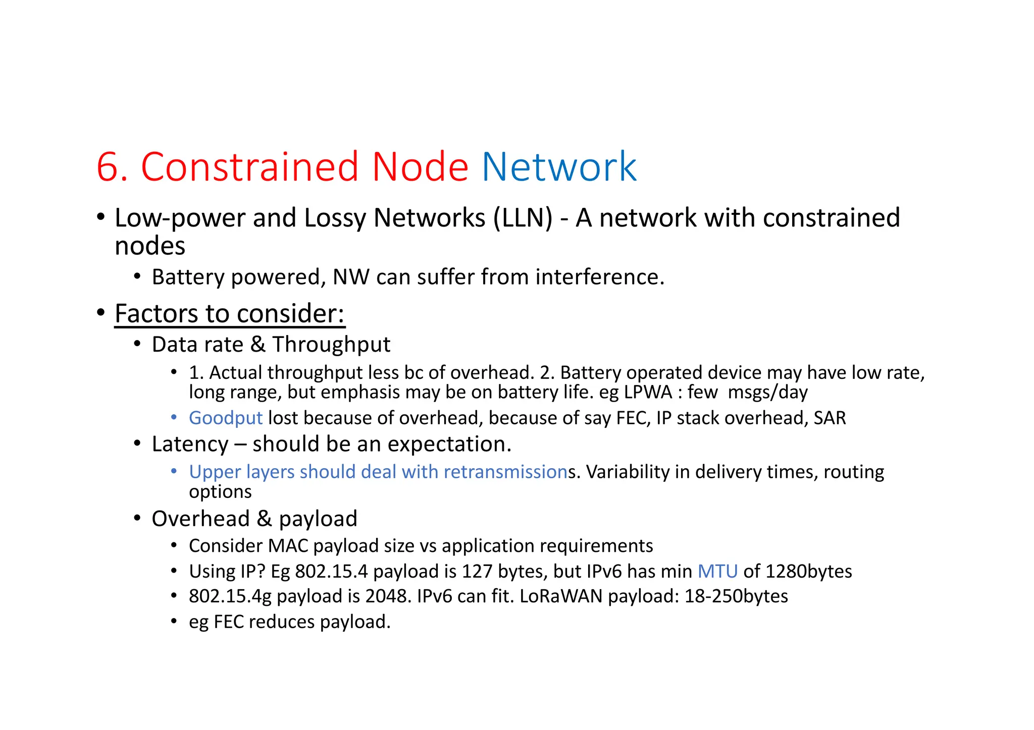 6. Constrained Node Network
• Low-power and Lossy Networks (LLN) - A network with constrained
nodes
• Battery powered, NW can suffer from interference.
• Factors to consider:
• Data rate & Throughput
• 1. Actual throughput less bc of overhead. 2. Battery operated device may have low rate,
long range, but emphasis may be on battery life. eg LPWA : few msgs/day
• Goodput lost because of overhead, because of say FEC, IP stack overhead, SAR
• Latency – should be an expectation.
• Upper layers should deal with retransmissions. Variability in delivery times, routing
options
• Overhead & payload
• Consider MAC payload size vs application requirements
• Using IP? Eg 802.15.4 payload is 127 bytes, but IPv6 has min MTU of 1280bytes
• 802.15.4g payload is 2048. IPv6 can fit. LoRaWAN payload: 18-250bytes
• eg FEC reduces payload.
 