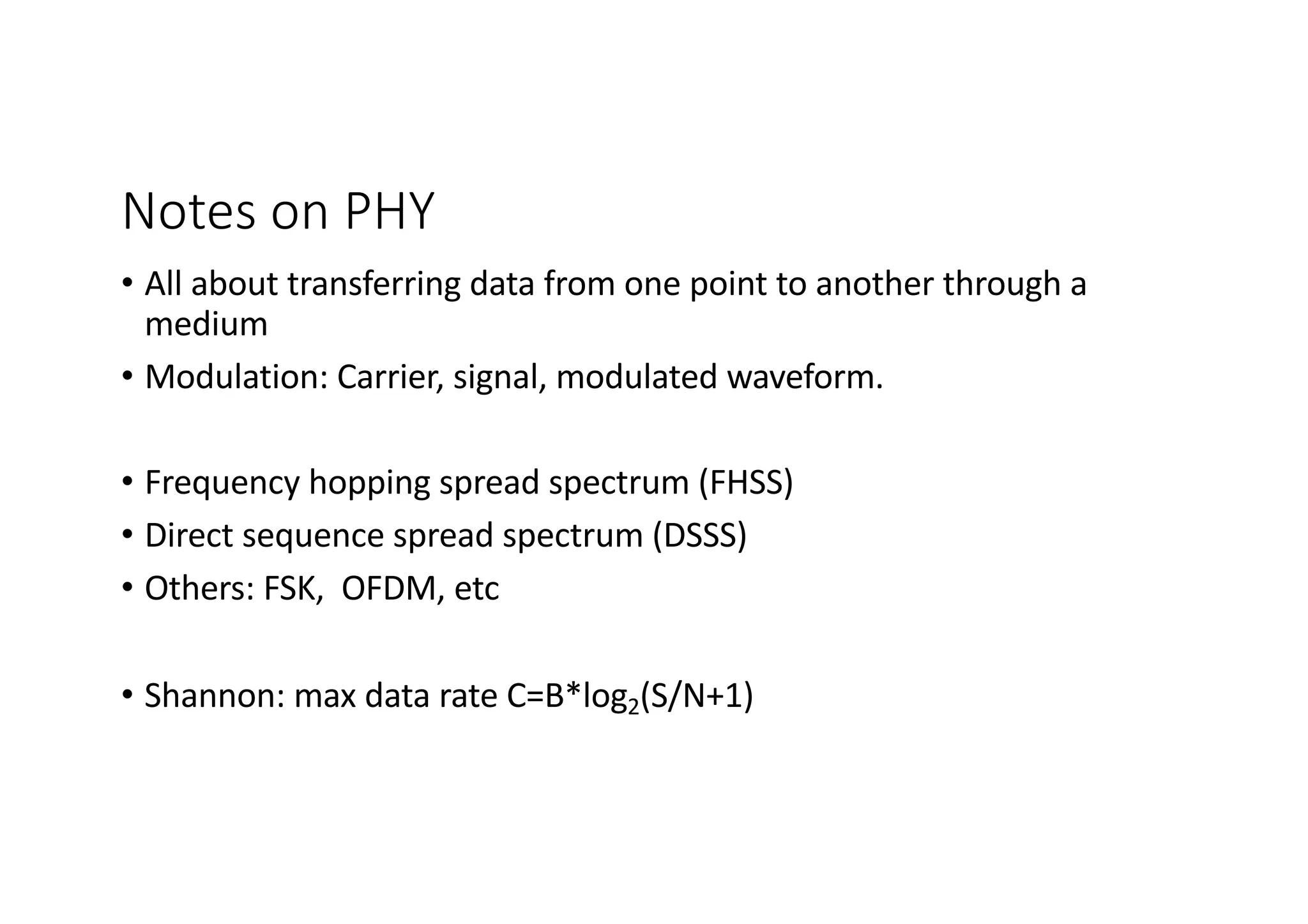 Notes on PHY
• All about transferring data from one point to another through a
medium
• Modulation: Carrier, signal, modulated waveform.
• Frequency hopping spread spectrum (FHSS)
• Direct sequence spread spectrum (DSSS)
• Others: FSK, OFDM, etc
• Shannon: max data rate C=B*log2(S/N+1)
 
