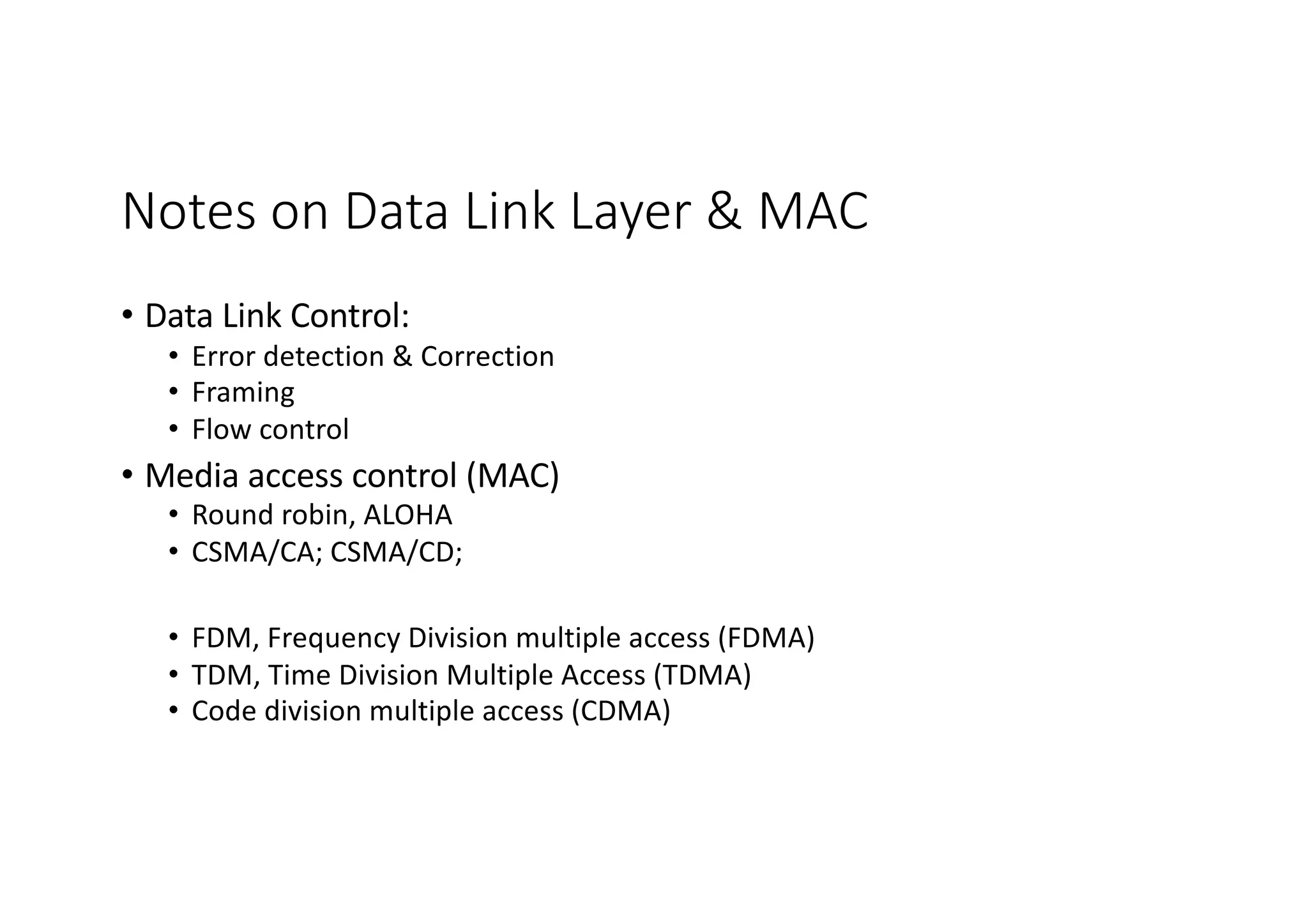 Notes on Data Link Layer & MAC
• Data Link Control:
• Error detection & Correction
• Framing
• Flow control
• Media access control (MAC)
• Round robin, ALOHA
• CSMA/CA; CSMA/CD;
• FDM, Frequency Division multiple access (FDMA)
• TDM, Time Division Multiple Access (TDMA)
• Code division multiple access (CDMA)
 