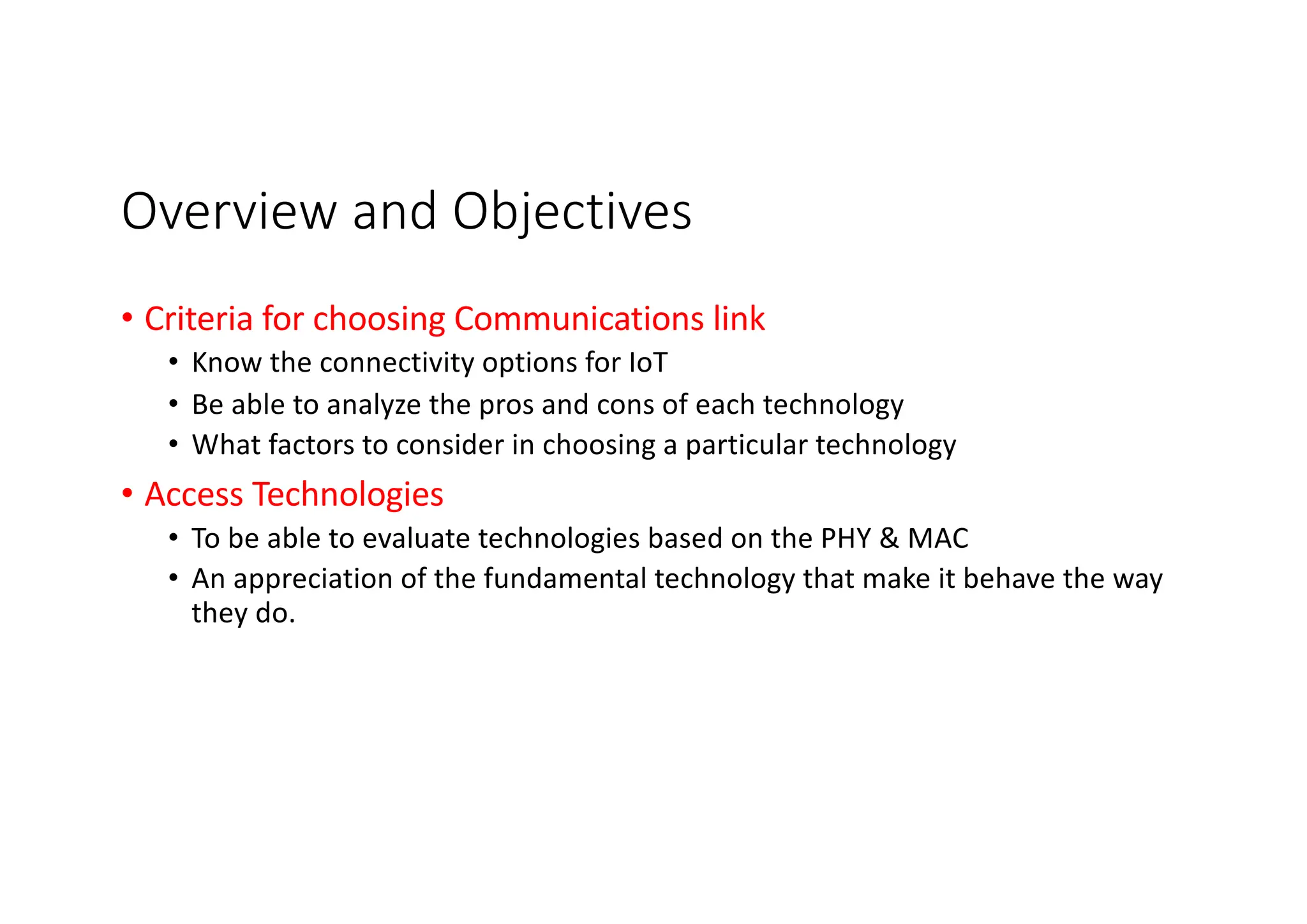 Overview and Objectives
• Criteria for choosing Communications link
• Know the connectivity options for IoT
• Be able to analyze the pros and cons of each technology
• What factors to consider in choosing a particular technology
• Access Technologies
• To be able to evaluate technologies based on the PHY & MAC
• An appreciation of the fundamental technology that make it behave the way
they do.
 
