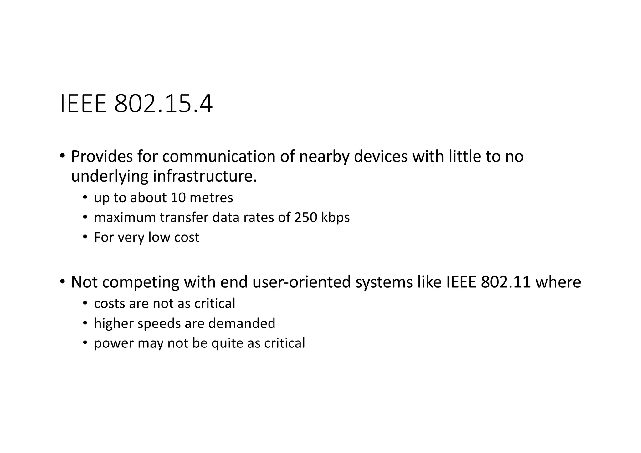 IEEE 802.15.4
• Provides for communication of nearby devices with little to no
underlying infrastructure.
• up to about 10 metres
• maximum transfer data rates of 250 kbps
• For very low cost
• Not competing with end user-oriented systems like IEEE 802.11 where
• costs are not as critical
• higher speeds are demanded
• power may not be quite as critical
 
