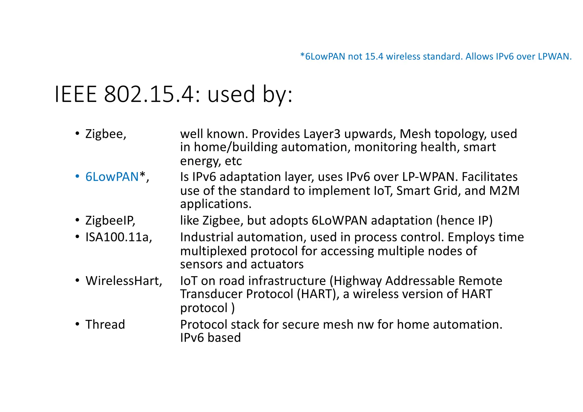 IEEE 802.15.4: used by:
• Zigbee, well known. Provides Layer3 upwards, Mesh topology, used
in home/building automation, monitoring health, smart
energy, etc
• 6LowPAN*, Is IPv6 adaptation layer, uses IPv6 over LP-WPAN. Facilitates
use of the standard to implement IoT, Smart Grid, and M2M
applications.
• ZigbeeIP, like Zigbee, but adopts 6LoWPAN adaptation (hence IP)
• ISA100.11a, Industrial automation, used in process control. Employs time
multiplexed protocol for accessing multiple nodes of
sensors and actuators
• WirelessHart, IoT on road infrastructure (Highway Addressable Remote
Transducer Protocol (HART), a wireless version of HART
protocol )
• Thread Protocol stack for secure mesh nw for home automation.
IPv6 based
*6LowPAN not 15.4 wireless standard. Allows IPv6 over LPWAN.
 