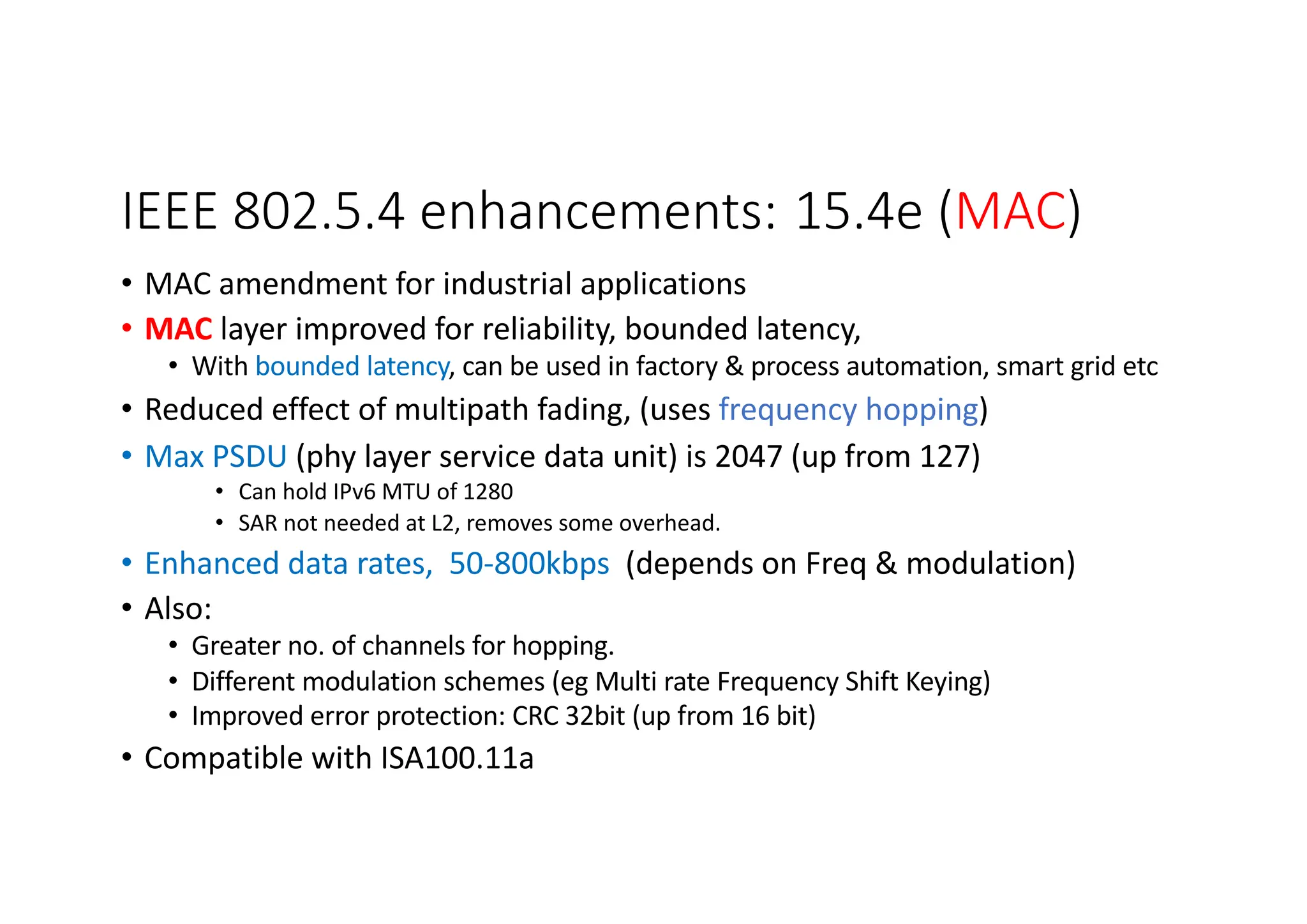 IEEE 802.5.4 enhancements: 15.4e (MAC)
• MAC amendment for industrial applications
• MAC layer improved for reliability, bounded latency,
• With bounded latency, can be used in factory & process automation, smart grid etc
• Reduced effect of multipath fading, (uses frequency hopping)
• Max PSDU (phy layer service data unit) is 2047 (up from 127)
• Can hold IPv6 MTU of 1280
• SAR not needed at L2, removes some overhead.
• Enhanced data rates, 50-800kbps (depends on Freq & modulation)
• Also:
• Greater no. of channels for hopping.
• Different modulation schemes (eg Multi rate Frequency Shift Keying)
• Improved error protection: CRC 32bit (up from 16 bit)
• Compatible with ISA100.11a
Make note for Wi-SU
 