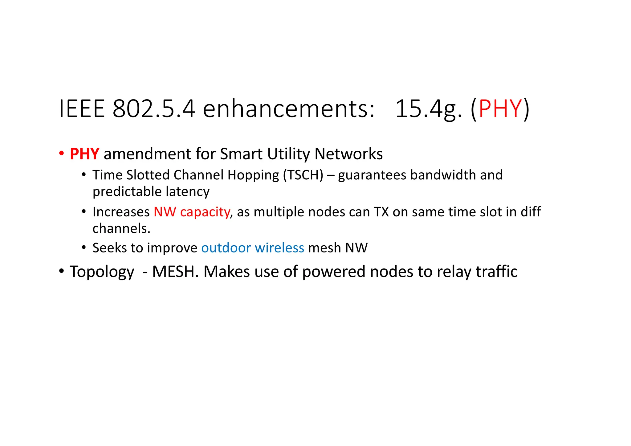 IEEE 802.5.4 enhancements: 15.4g. (PHY)
• PHY amendment for Smart Utility Networks
• Time Slotted Channel Hopping (TSCH) – guarantees bandwidth and
predictable latency
• Increases NW capacity, as multiple nodes can TX on same time slot in diff
channels.
• Seeks to improve outdoor wireless mesh NW
• Topology - MESH. Makes use of powered nodes to relay traffic
 