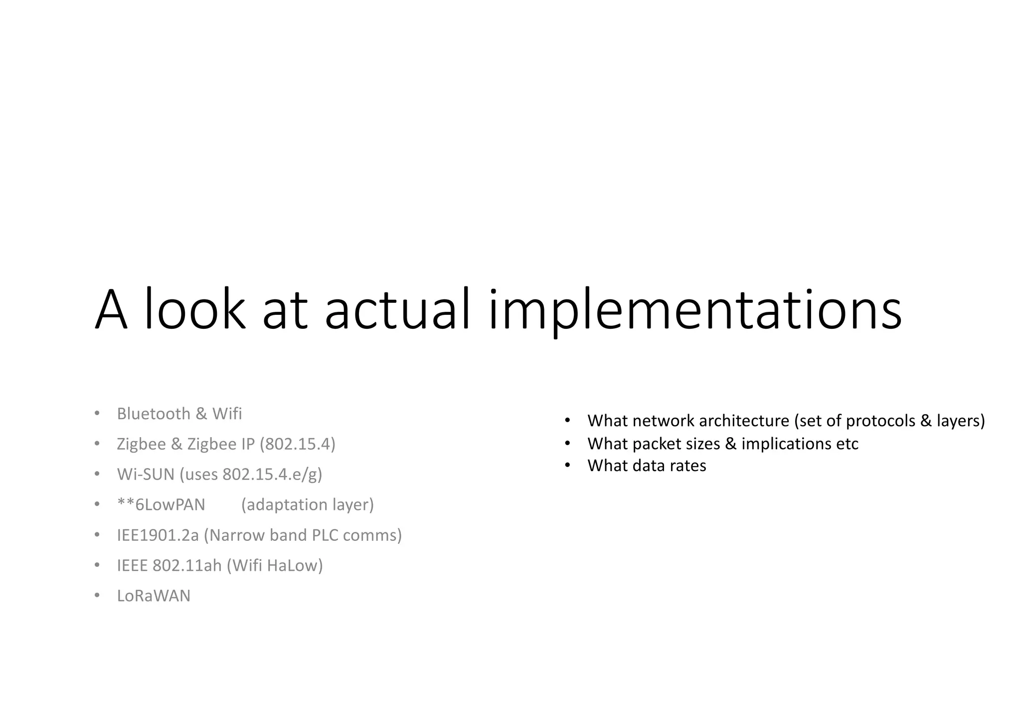A look at actual implementations
• Bluetooth & Wifi
• Zigbee & Zigbee IP (802.15.4)
• Wi-SUN (uses 802.15.4.e/g)
• **6LowPAN (adaptation layer)
• IEE1901.2a (Narrow band PLC comms)
• IEEE 802.11ah (Wifi HaLow)
• LoRaWAN
• What network architecture (set of protocols & layers)
• What packet sizes & implications etc
• What data rates
 