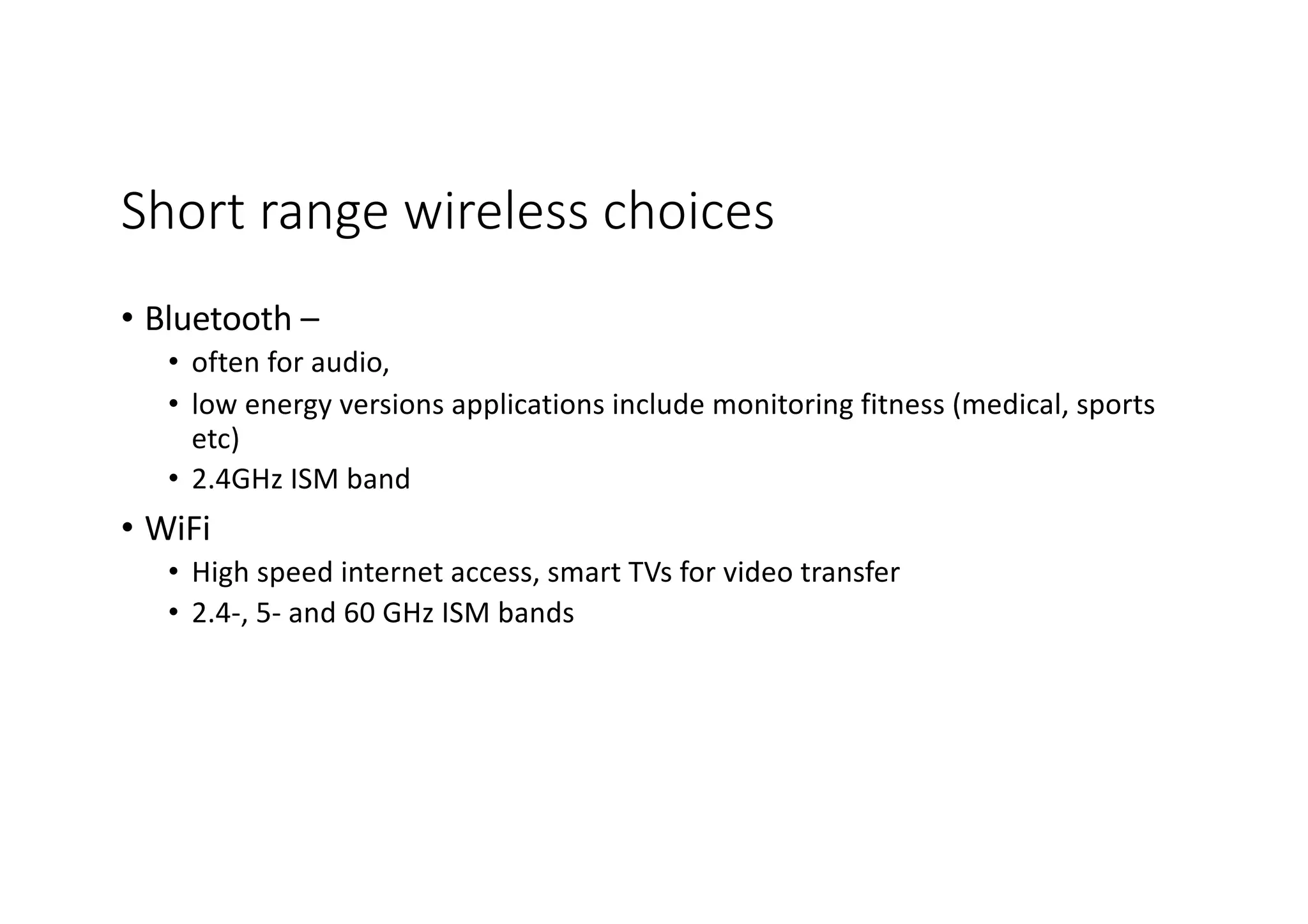 Short range wireless choices
• Bluetooth –
• often for audio,
• low energy versions applications include monitoring fitness (medical, sports
etc)
• 2.4GHz ISM band
• WiFi
• High speed internet access, smart TVs for video transfer
• 2.4-, 5- and 60 GHz ISM bands
 