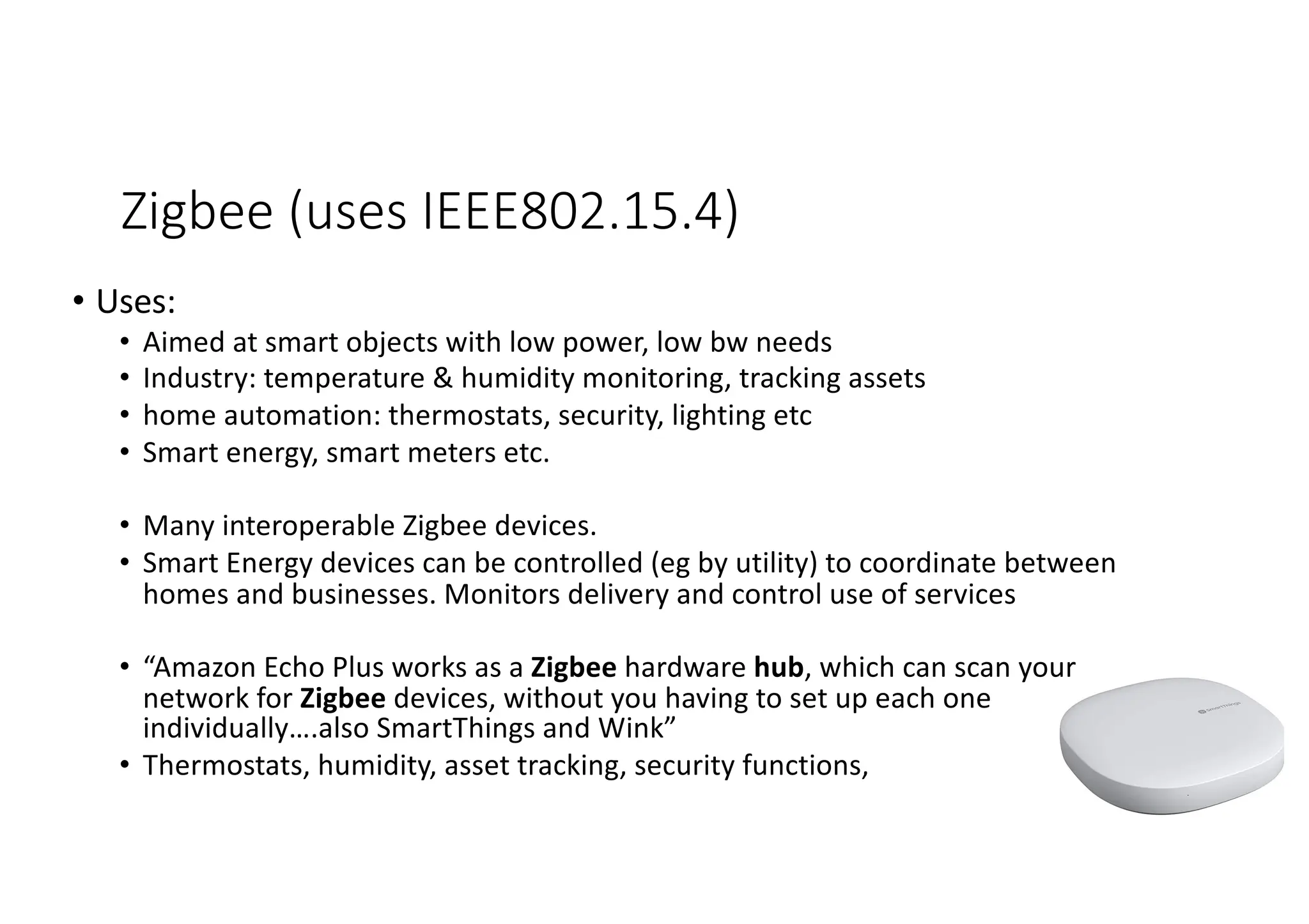 Zigbee (uses IEEE802.15.4)
• Uses:
• Aimed at smart objects with low power, low bw needs
• Industry: temperature & humidity monitoring, tracking assets
• home automation: thermostats, security, lighting etc
• Smart energy, smart meters etc.
• Many interoperable Zigbee devices.
• Smart Energy devices can be controlled (eg by utility) to coordinate between
homes and businesses. Monitors delivery and control use of services
• “Amazon Echo Plus works as a Zigbee hardware hub, which can scan your
network for Zigbee devices, without you having to set up each one
individually….also SmartThings and Wink”
• Thermostats, humidity, asset tracking, security functions,
 