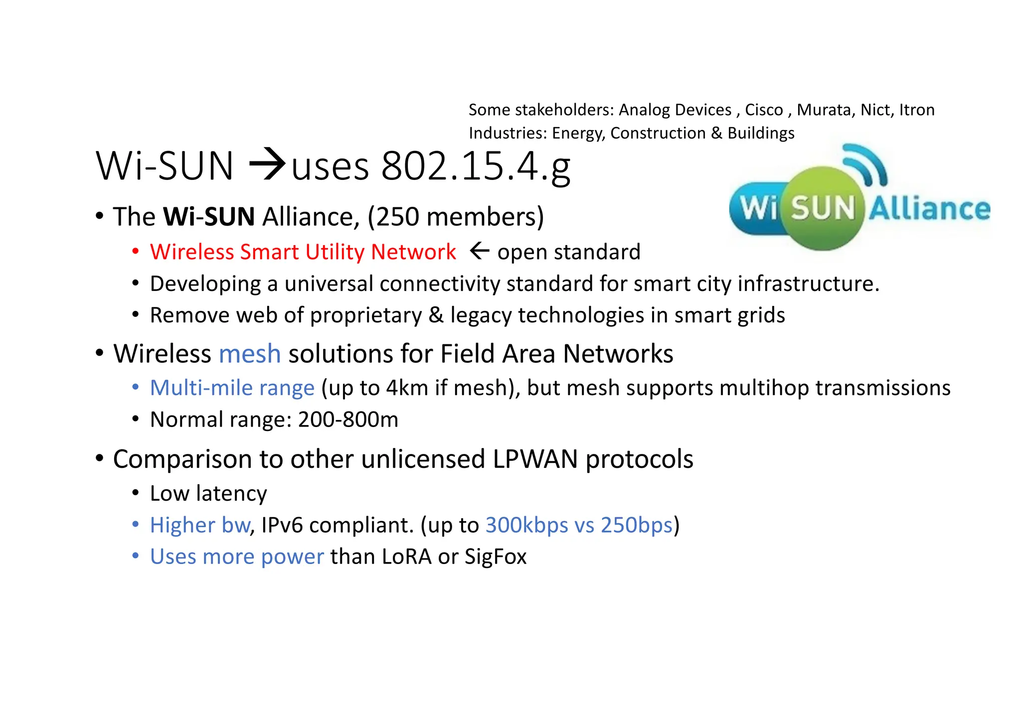 Wi-SUN àuses 802.15.4.g
• The Wi-SUN Alliance, (250 members)
• Wireless Smart Utility Network ß open standard
• Developing a universal connectivity standard for smart city infrastructure.
• Remove web of proprietary & legacy technologies in smart grids
• Wireless mesh solutions for Field Area Networks
• Multi-mile range (up to 4km if mesh), but mesh supports multihop transmissions
• Normal range: 200-800m
• Comparison to other unlicensed LPWAN protocols
• Low latency
• Higher bw, IPv6 compliant. (up to 300kbps vs 250bps)
• Uses more power than LoRA or SigFox
Some stakeholders: Analog Devices , Cisco , Murata, Nict, Itron
Industries: Energy, Construction & Buildings
 