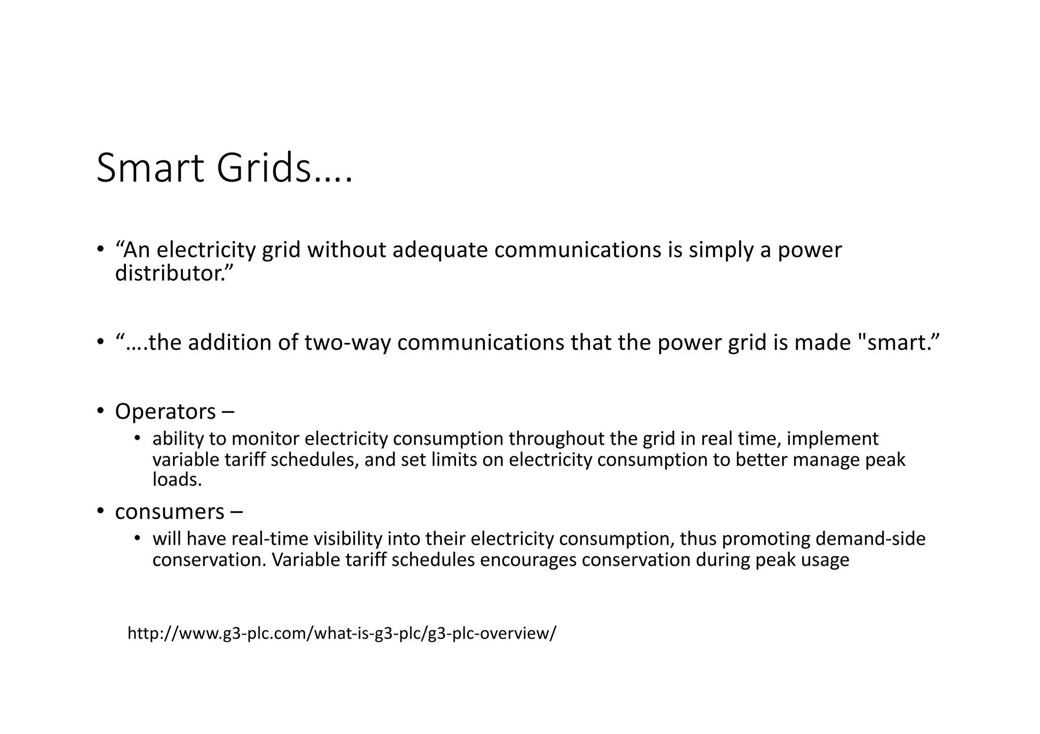 Smart Grids….
• “An electricity grid without adequate communications is simply a power
distributor.”
• “….the addition of two-way communications that the power grid is made "smart.”
• Operators –
• ability to monitor electricity consumption throughout the grid in real time, implement
variable tariff schedules, and set limits on electricity consumption to better manage peak
loads.
• consumers –
• will have real-time visibility into their electricity consumption, thus promoting demand-side
conservation. Variable tariff schedules encourages conservation during peak usage
http://www.g3-plc.com/what-is-g3-plc/g3-plc-overview/
 
