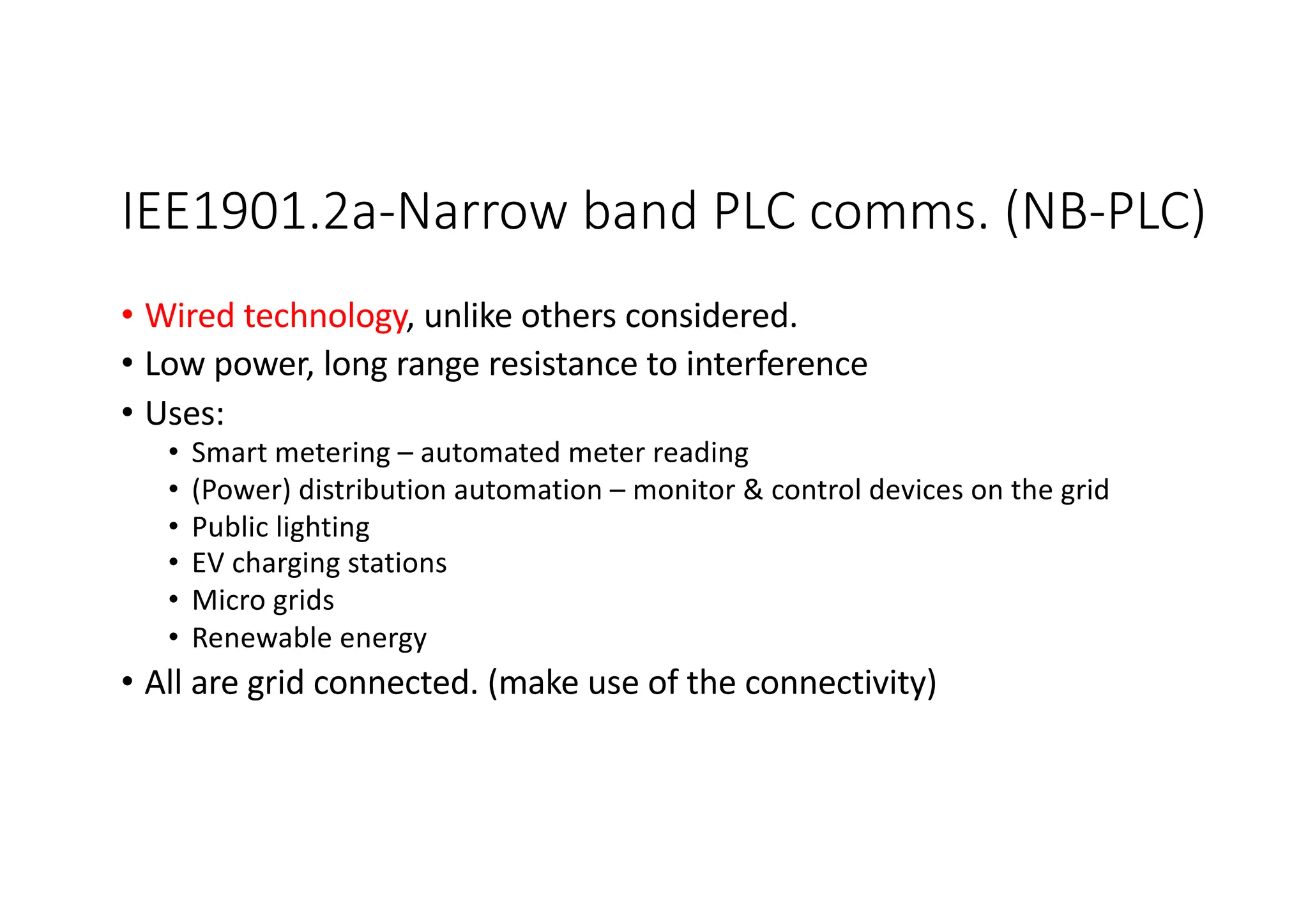 IEE1901.2a-Narrow band PLC comms. (NB-PLC)
• Wired technology, unlike others considered.
• Low power, long range resistance to interference
• Uses:
• Smart metering – automated meter reading
• (Power) distribution automation – monitor & control devices on the grid
• Public lighting
• EV charging stations
• Micro grids
• Renewable energy
• All are grid connected. (make use of the connectivity)
 