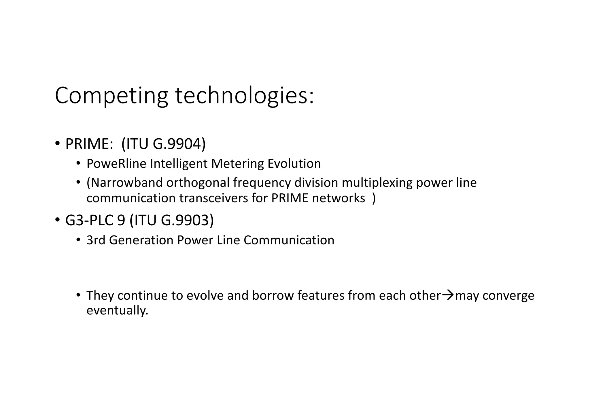 Competing technologies:
• PRIME: (ITU G.9904)
• PoweRline Intelligent Metering Evolution
• (Narrowband orthogonal frequency division multiplexing power line
communication transceivers for PRIME networks )
• G3-PLC 9 (ITU G.9903)
• 3rd Generation Power Line Communication
• They continue to evolve and borrow features from each otheràmay converge
eventually.
 