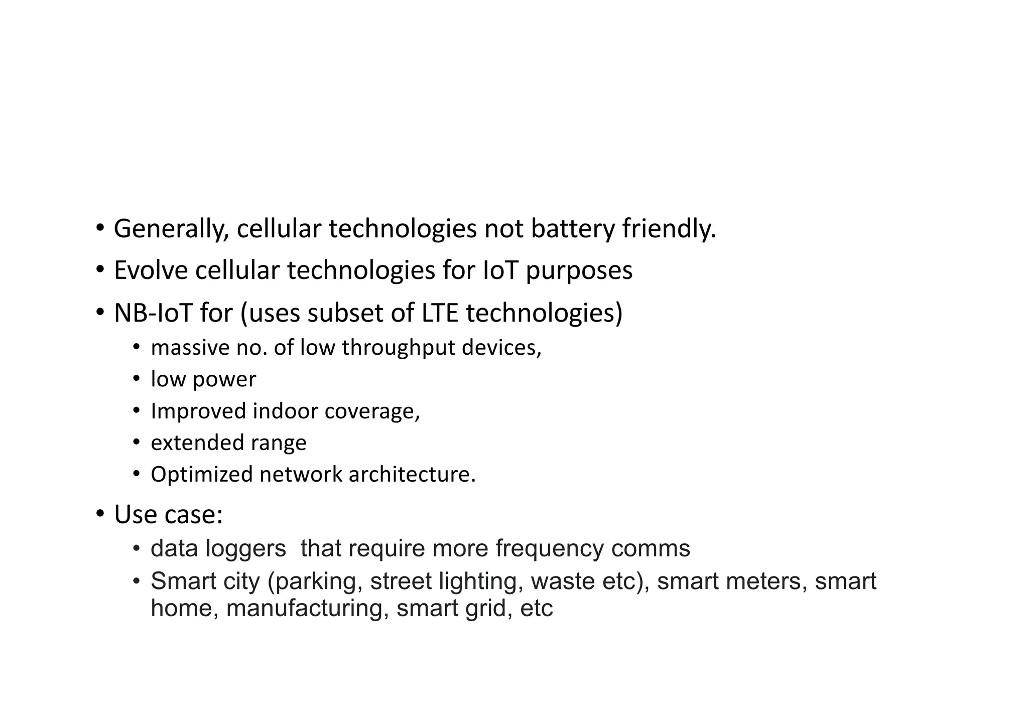 • Generally, cellular technologies not battery friendly.
• Evolve cellular technologies for IoT purposes
• NB-IoT for (uses subset of LTE technologies)
• massive no. of low throughput devices,
• low power
• Improved indoor coverage,
• extended range
• Optimized network architecture.
• Use case:
• data loggers that require more frequency comms
• Smart city (parking, street lighting, waste etc), smart meters, smart
home, manufacturing, smart grid, etc
 