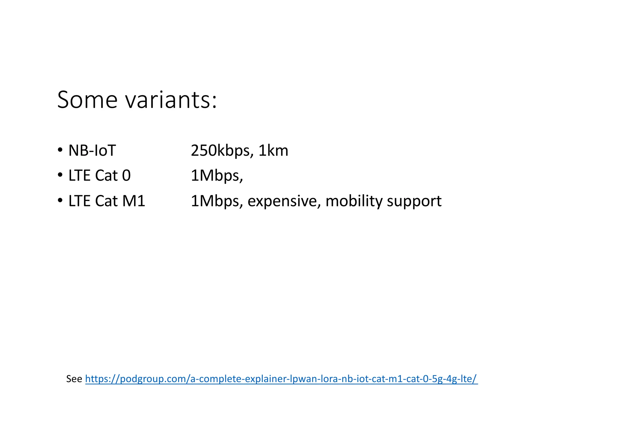 Some variants:
• NB-IoT 250kbps, 1km
• LTE Cat 0 1Mbps,
• LTE Cat M1 1Mbps, expensive, mobility support
See https://podgroup.com/a-complete-explainer-lpwan-lora-nb-iot-cat-m1-cat-0-5g-4g-lte/
 