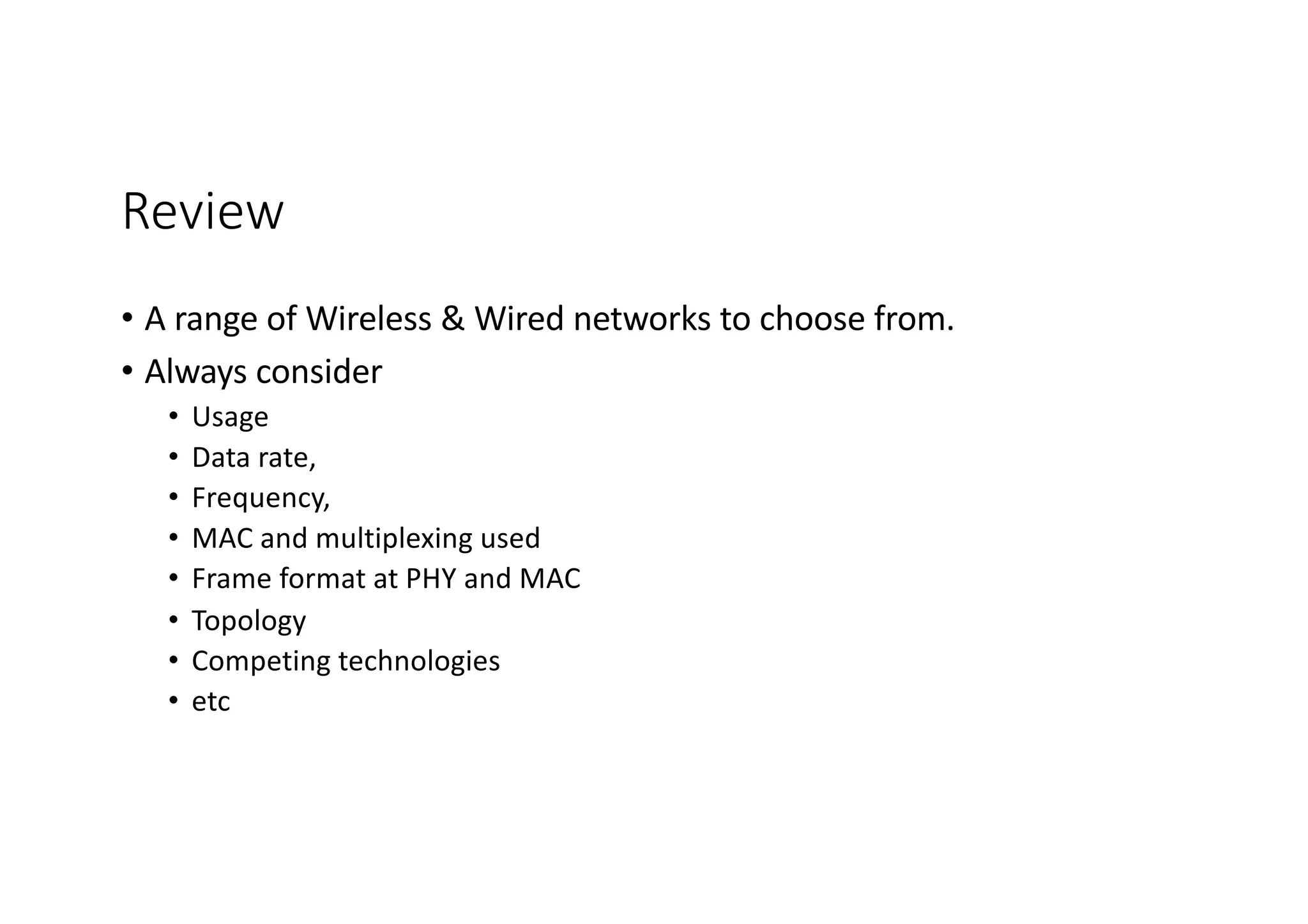 Review
• A range of Wireless & Wired networks to choose from.
• Always consider
• Usage
• Data rate,
• Frequency,
• MAC and multiplexing used
• Frame format at PHY and MAC
• Topology
• Competing technologies
• etc
 