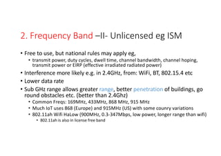 2. Frequency Band –II- Unlicensed eg ISM
• Free to use, but national rules may apply eg,
• transmit power, duty cycles, dwell time, channel bandwidth, channel hoping,
transmit power or EIRP (effective irradiated radiated power)
• Interference more likely e.g. in 2.4GHz, from: WiFi, BT, 802.15.4 etc
• Lower data rate
• Sub GHz range allows greater range, better penetration of buildings, go
round obstacles etc. (better than 2.4Ghz)
• Common Freqs: 169MHz, 433MHz, 868 MHz, 915 MHz
• Much IoT uses 868 (Europe) and 915MHz (US) with some counry variations
• 802.11ah Wifi HaLow (900MHz, 0.3-347Mbps, low power, longer range than wifi)
• 802.11ah is also in license free band
LPWA -(low power wide area) - comms cover large distances
 