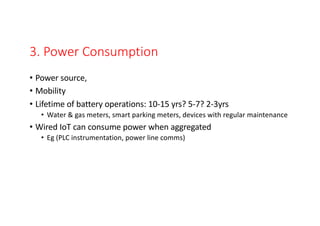 3. Power Consumption
• Power source,
• Mobility
• Lifetime of battery operations: 10-15 yrs? 5-7? 2-3yrs
• Water & gas meters, smart parking meters, devices with regular maintenance
• Wired IoT can consume power when aggregated
• Eg (PLC instrumentation, power line comms)
 