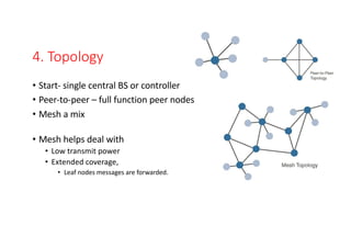 4. Topology
• Start- single central BS or controller
• Peer-to-peer – full function peer nodes
• Mesh a mix
• Mesh helps deal with
• Low transmit power
• Extended coverage,
• Leaf nodes messages are forwarded.
 