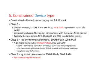 5. Constrained Device type
• Constrained – limited resources, eg not full IP stack
• Class 0 –
• Limited memory, <100kB Flash, 1KB RAM, no IP stack eg transmit status of a
switch
• sensors/transducers. They do not communicate with the server. Need gateway
• Typically they use zigbee, NFC, Bluetooth and RFID standards for comms.
• Class 1 – (eg environmental sensors) 100kB Flash 10kB RAM
• A bit more memory, but limited IP stack, may use CoAP
• (CoAP – constrained application protocol, a UDP based transport protocol)
• Can have meaningful interaction on IP/IPv6 network without using a gateway.
• May have security functions
• Class 2 – eg smart power meter 250kB Flash, 50kB RAM
• Full IP stack implementation
 