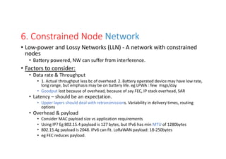 6. Constrained Node Network
• Low-power and Lossy Networks (LLN) - A network with constrained
nodes
• Battery powered, NW can suffer from interference.
• Factors to consider:
• Data rate & Throughput
• 1. Actual throughput less bc of overhead. 2. Battery operated device may have low rate,
long range, but emphasis may be on battery life. eg LPWA : few msgs/day
• Goodput lost because of overhead, because of say FEC, IP stack overhead, SAR
• Latency – should be an expectation.
• Upper layers should deal with retransmissions. Variability in delivery times, routing
options
• Overhead & payload
• Consider MAC payload size vs application requirements
• Using IP? Eg 802.15.4 payload is 127 bytes, but IPv6 has min MTU of 1280bytes
• 802.15.4g payload is 2048. IPv6 can fit. LoRaWAN payload: 18-250bytes
• eg FEC reduces payload.
 