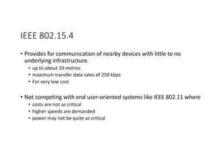 IEEE 802.15.4
• Provides for communication of nearby devices with little to no
underlying infrastructure.
• up to about 10 metres
• maximum transfer data rates of 250 kbps
• For very low cost
• Not competing with end user-oriented systems like IEEE 802.11 where
• costs are not as critical
• higher speeds are demanded
• power may not be quite as critical
 