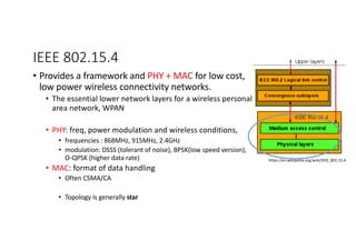 IEEE 802.15.4
• Provides a framework and PHY + MAC for low cost,
low power wireless connectivity networks.
• The essential lower network layers for a wireless personal
area network, WPAN
• PHY: freq, power modulation and wireless conditions,
• frequencies : 868MHz, 915MHz, 2.4GHz
• modulation: DSSS (tolerant of noise), BPSK(low speed version),
O-QPSK (higher data rate)
• MAC: format of data handling
• Often CSMA/CA
• Topology is generally star
https://en.wikipedia.org/wiki/IEEE_802.15.4
 