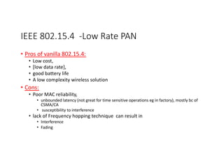 IEEE 802.15.4 -Low Rate PAN
• Pros of vanilla 802.15.4:
• Low cost,
• [low data rate],
• good battery life
• A low complexity wireless solution
• Cons:
• Poor MAC reliability,
• unbounded latency (not great for time sensitive operations eg in factory), mostly bc of
CSMA/CA
• susceptibility to interference
• lack of Frequency hopping technique can result in
• Interference
• Fading
In a
pro
http
 