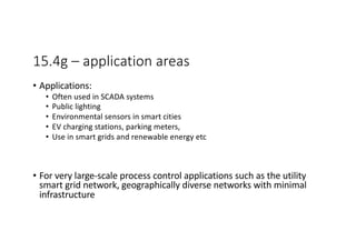 15.4g – application areas
• Applications:
• Often used in SCADA systems
• Public lighting
• Environmental sensors in smart cities
• EV charging stations, parking meters,
• Use in smart grids and renewable energy etc
• For very large-scale process control applications such as the utility
smart grid network, geographically diverse networks with minimal
infrastructure
 