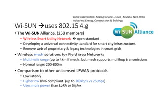 Wi-SUN àuses 802.15.4.g
• The Wi-SUN Alliance, (250 members)
• Wireless Smart Utility Network ß open standard
• Developing a universal connectivity standard for smart city infrastructure.
• Remove web of proprietary & legacy technologies in smart grids
• Wireless mesh solutions for Field Area Networks
• Multi-mile range (up to 4km if mesh), but mesh supports multihop transmissions
• Normal range: 200-800m
• Comparison to other unlicensed LPWAN protocols
• Low latency
• Higher bw, IPv6 compliant. (up to 300kbps vs 250bps)
• Uses more power than LoRA or SigFox
Some stakeholders: Analog Devices , Cisco , Murata, Nict, Itron
Industries: Energy, Construction & Buildings
 