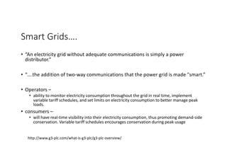 Smart Grids….
• “An electricity grid without adequate communications is simply a power
distributor.”
• “….the addition of two-way communications that the power grid is made "smart.”
• Operators –
• ability to monitor electricity consumption throughout the grid in real time, implement
variable tariff schedules, and set limits on electricity consumption to better manage peak
loads.
• consumers –
• will have real-time visibility into their electricity consumption, thus promoting demand-side
conservation. Variable tariff schedules encourages conservation during peak usage
http://www.g3-plc.com/what-is-g3-plc/g3-plc-overview/
 