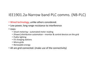IEE1901.2a-Narrow band PLC comms. (NB-PLC)
• Wired technology, unlike others considered.
• Low power, long range resistance to interference
• Uses:
• Smart metering – automated meter reading
• (Power) distribution automation – monitor & control devices on the grid
• Public lighting
• EV charging stations
• Micro grids
• Renewable energy
• All are grid connected. (make use of the connectivity)
 