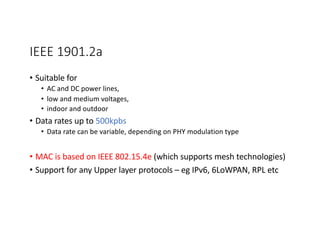 IEEE 1901.2a
• Suitable for
• AC and DC power lines,
• low and medium voltages,
• indoor and outdoor
• Data rates up to 500kpbs
• Data rate can be variable, depending on PHY modulation type
• MAC is based on IEEE 802.15.4e (which supports mesh technologies)
• Support for any Upper layer protocols – eg IPv6, 6LoWPAN, RPL etc
 