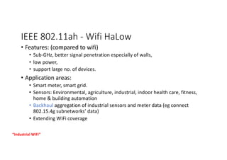 IEEE 802.11ah - Wifi HaLow
• Features: (compared to wifi)
• Sub-GHz, better signal penetration especially of walls,
• low power,
• support large no. of devices.
• Application areas:
• Smart meter, smart grid.
• Sensors: Environmental, agriculture, industrial, indoor health care, fitness,
home & building automation
• Backhaul aggregation of industrial sensors and meter data (eg connect
802.15.4g subnetworks’ data)
• Extending WiFi coverage
“Industrial WiFi”
 